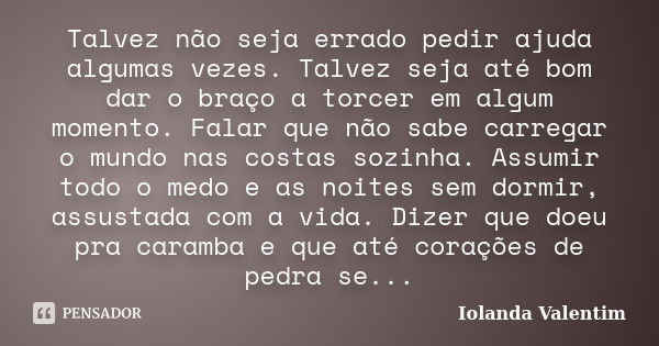 Talvez não seja errado pedir ajuda algumas vezes. Talvez seja até bom dar o braço a torcer em algum momento. Falar que não sabe carregar o mundo nas costas sozi... Frase de Iolanda Valentim.