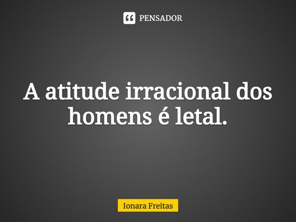 ⁠A atitude irracional dos homens é letal.... Frase de Ionara Freitas.