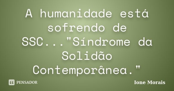 A humanidade está sofrendo de SSC..."Síndrome da Solidão Contemporânea."... Frase de Ione Morais.