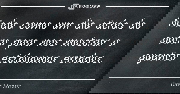 Nada como um dia atrás do outro para nos mostrar o quanto estávamos errados.... Frase de Ione Morais.