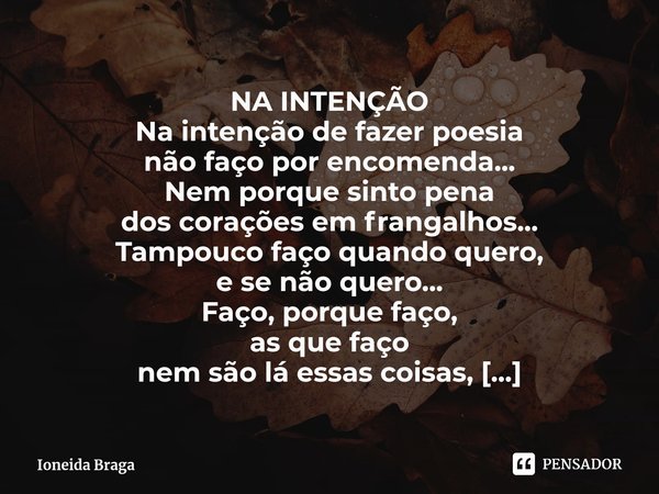 ⁠NA INTENÇÃO Na intenção de fazer poesia
não faço por encomenda...
Nem porque sinto pena
dos corações em frangalhos...
Tampouco faço quando quero,
e se não quer... Frase de Ioneida Braga.