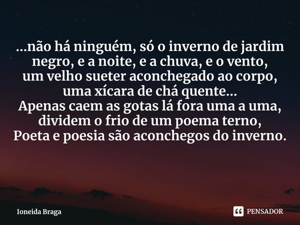 ⁠...não há ninguém, só o inverno de jardim negro, e a noite, e a chuva, e o vento,
um velho sueter aconchegado ao corpo, uma xícara de chá quente...
Apenas caem... Frase de Ioneida Braga.