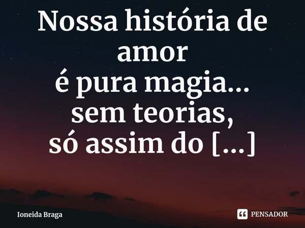 ⁠Nossa história de amor
é pura magia...
sem teorias,
só assim do nosso jeito apaixonado,
sugando até a última gota
dos cuidados de sermos pétalas
um do outro.... Frase de Ioneida Braga.