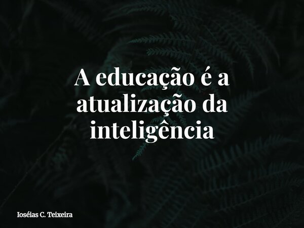 A educação é a atualização da inteligência... Frase de Ioséias C. Teixeira.