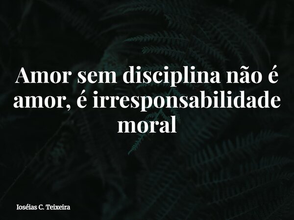 Amor sem disciplina não é amor, é irresponsabilidade moral... Frase de Ioséias C. Teixeira.
