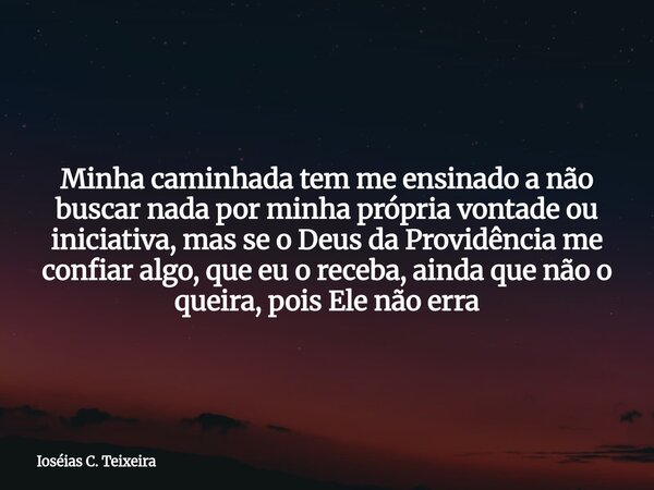 Minha caminhada tem me ensinado a não buscar nada por minha própria vontade ou iniciativa, mas se o Deus da Providência me confiar algo, que eu o receba, ainda ... Frase de Ioséias C. Teixeira.