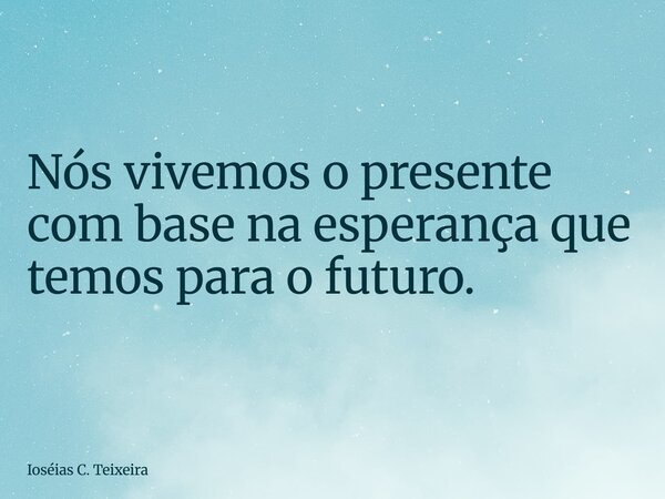 Nós vivemos o presente com base na esperança que temos para o futuro.... Frase de Ioséias C. Teixeira.