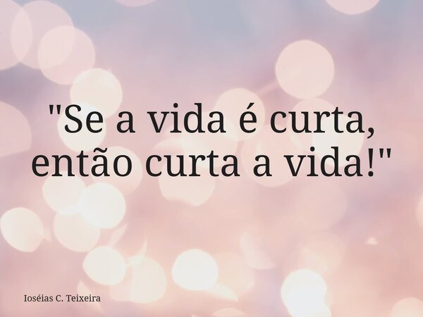 ⁠"Se a vida é curta, então curta a vida!"... Frase de Ioséias C. Teixeira.