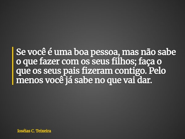 Se você é uma boa pessoa, mas não sabe o que fazer com os seus filhos; faça o que os seus pais fizeram contigo. Pelo menos você já sabe no que vai dar.... Frase de Ioséias C. Teixeira.