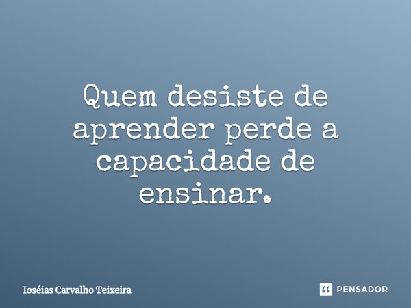 ⁠Quem desiste de aprender perde a capacidade de ensinar.... Frase de Ioséias Carvalho Teixeira.