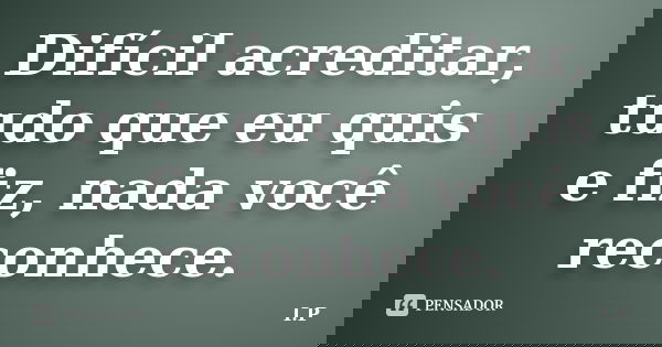 Difícil acreditar, tudo que eu quis e fiz, nada você reconhece.... Frase de I,P.