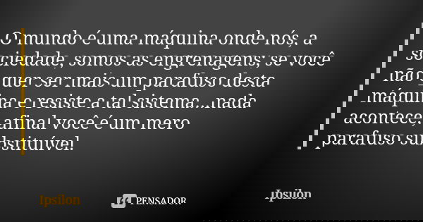 O mundo é uma máquina onde nós, a sociedade, somos as engrenagens; se você não quer ser mais um parafuso desta máquina e resiste a tal sistema...nada acontece, ... Frase de Ipsilon.