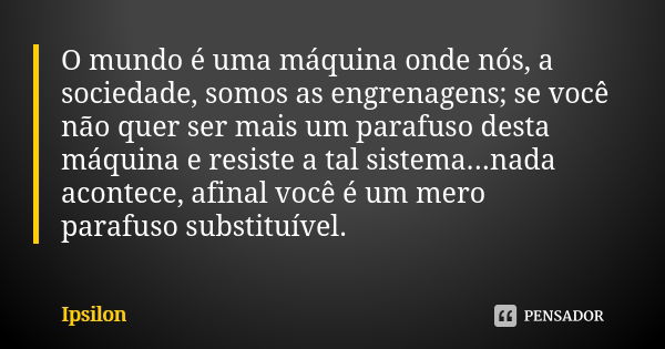 O mundo é uma máquina onde nós, a sociedade, somos as engrenagens; se você não quer ser mais um parafuso desta máquina e resiste a tal sistema...nada acontece, ... Frase de Ipsilon.