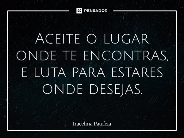 ⁠Aceite o lugar onde te encontras, e luta para estares onde desejas.... Frase de Iracelma Patrícia.