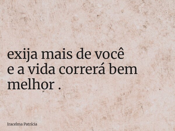 ⁠exija mais de você e a vida correrá bem melhor .... Frase de Iracelma Patrícia.