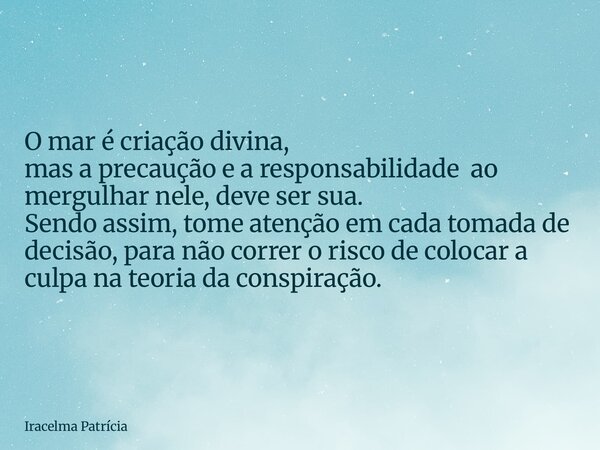 O mar é criação divina, mas a precaução e a responsabilidade ao mergulhar nele, deve ser sua. Sendo assim, tome atenção em cada tomada de decisão,para não corre... Frase de Iracelma Patrícia.