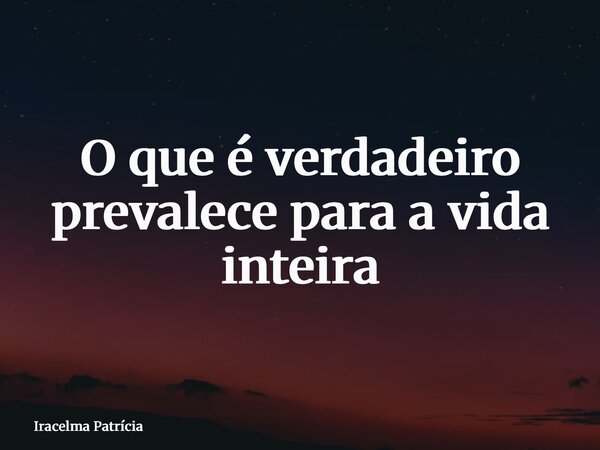 ⁠O que é verdadeiro prevalece para a vida inteira... Frase de Iracelma Patrícia.