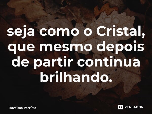 ⁠seja como o Cristal, que mesmo depois de partir continua brilhando.... Frase de Iracelma Patrícia.