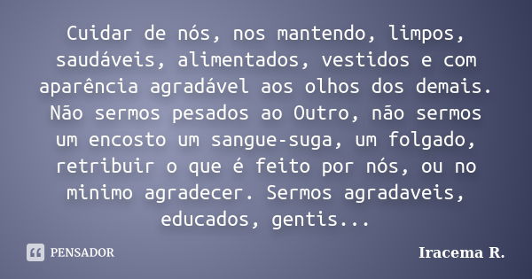 Cuidar de nós, nos mantendo, limpos, saudáveis, alimentados, vestidos e com aparência agradável aos olhos dos demais. Não sermos pesados ao Outro, não sermos um... Frase de Iracema R..