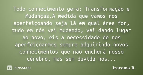 Todo conhecimento gera; Transformação e Mudanças.A medida que vamos nos aperfeiçoando seja lá em qual área for, tudo em nós vai mudando, vai dando lugar ao novo... Frase de Iracema R..