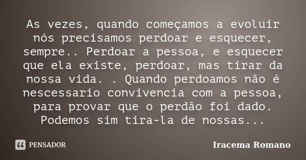 As vezes, quando começamos a evoluir nós precisamos perdoar e esquecer, sempre.. Perdoar a pessoa, e esquecer que ela existe, perdoar, mas tirar da nossa vida. ... Frase de Iracema Romano.