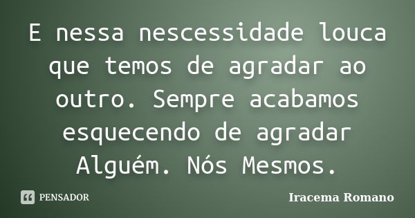 E nessa nescessidade louca que temos de agradar ao outro. Sempre acabamos esquecendo de agradar Alguém. Nós Mesmos.... Frase de Iracema Romano.