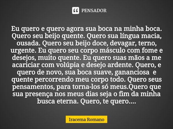 ⁠Eu quero e quero agora sua boca na minha boca. Quero seu beijo quente. Quero sua língua macia, ousada. Quero seu beijo doce, devagar, terno, urgente. Eu quero ... Frase de Iracema Romano.