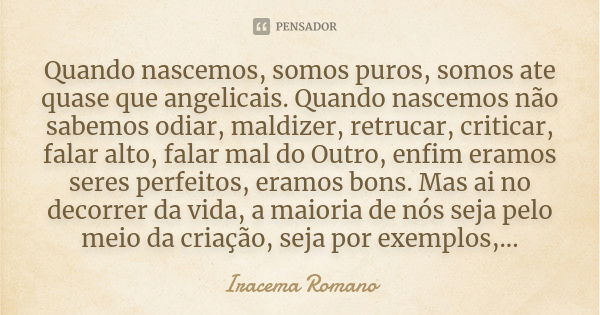 Quando nascemos, somos puros, somos ate quase que angelicais. Quando nascemos não sabemos odiar, maldizer, retrucar, criticar, falar alto, falar mal do Outro, e... Frase de Iracema Romano.