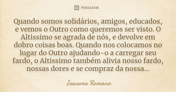 Quando somos solidários, amigos, educados, e vemos o Outro como queremos ser visto. O Altissimo se agrada de nós, e devolve em dobro coisas boas. Quando nos col... Frase de Iracema Romano.