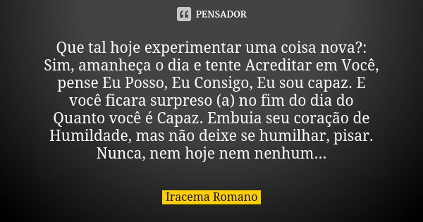 Que tal hoje experimentar uma coisa nova?: Sim, amanheça o dia e tente Acreditar em Você, pense Eu Posso, Eu Consigo, Eu sou capaz. E você ficara surpreso (a) n... Frase de Iracema Romano.