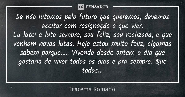 Se não lutamos pelo futuro que queremos, devemos aceitar com resignação o que vier. Eu lutei e luto sempre, sou feliz, sou realizada, e que venham novas lutas. ... Frase de Iracema Romano.