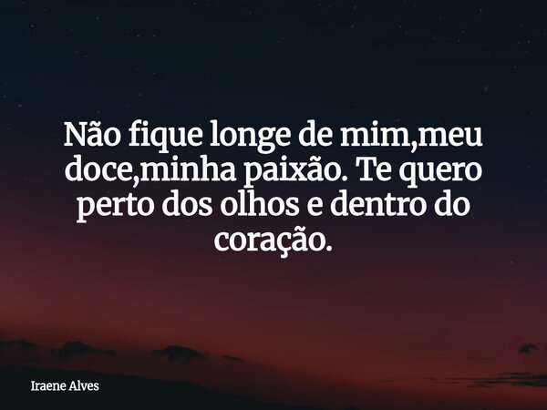 Não fique longe de mim,meu doce,minha paixão. Te quero perto dos olhos e dentro do coração.... Frase de Iraene Alves.