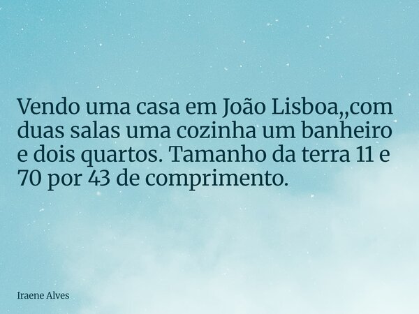 Vendo uma casa em João Lisboa,,com duas salas uma cozinha um banheiro e dois quartos. Tamanho da terra 11 e 70 por 43 de comprimento.... Frase de Iraene Alves.