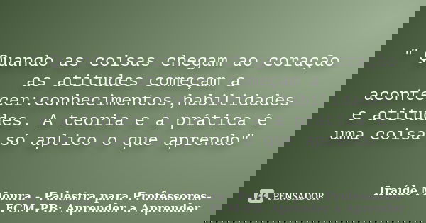 " Quando as coisas chegam ao coração as atitudes começam a acontecer:conhecimentos,habilidades e atitudes. A teoria e a prática é uma coisa só aplico o que... Frase de Iraíde Moura - Palestra para Professores-FCM-PB: Aprender a Aprender.
