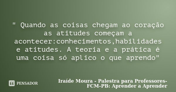 " Quando as coisas chegam ao coração as atitudes começam a acontecer:conhecimentos,habilidades e atitudes. A teoria e a prática é uma coisa só aplico o que... Frase de Iraíde Moura - Palestra para Professores-FCM-PB: Aprender a Aprender.