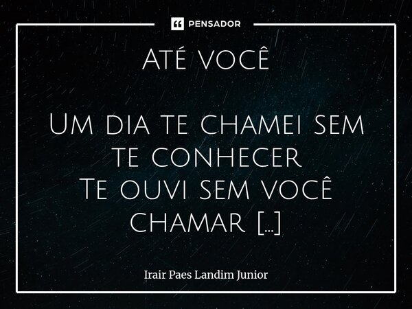 Até você Um dia te chamei sem te conhecer Te ouvi sem você chamar Com esperança e sem entender Decidi de você me aproximar. Decisão importante tomei Com alegria... Frase de Irair Paes Landim Junior.