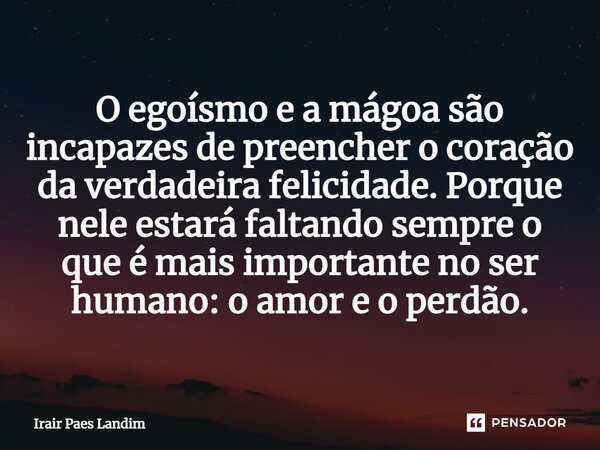 ⁠O egoísmo e a mágoa são incapazes de preencher o coração da verdadeira felicidade. Porque nele estará faltando sempre o que é mais importante no ser humano: o ... Frase de Irair Paes Landim.