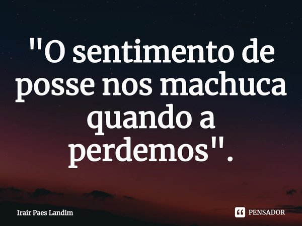 ⁠"O sentimento de posse nos machuca quando a perdemos".... Frase de Irair Paes Landim.