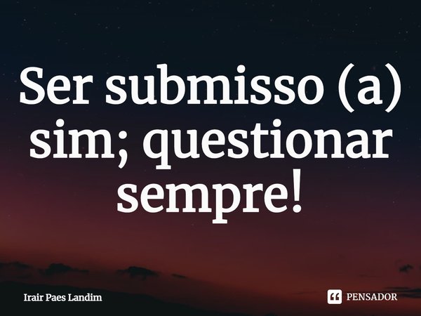 ⁠Ser submisso (a) sim; questionar sempre!... Frase de Irair Paes Landim.