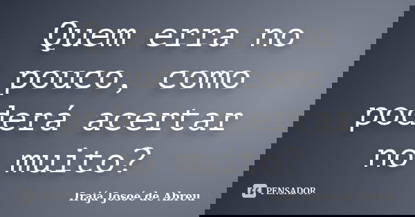 Quem erra no pouco, como poderá acertar no muito?... Frase de Irajá Josoé de Abreu.