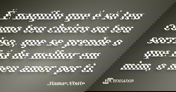 É naquilo que é só teu como teu cheiro ou teu sorriso, que se prende o que há de melhor em mim, o meu amor por ti.... Frase de Iramar Freire.