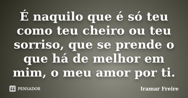 É naquilo que é só teu como teu cheiro ou teu sorriso, que se prende o que há de melhor em mim, o meu amor por ti.... Frase de Iramar Freire.