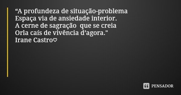 “A profundeza de situação-problema
Espaça via de ansiedade interior.
A cerne de sagração que se creia
Orla caís de vivência d’agora."
Irane Castro♡... Frase de Irane Castro.