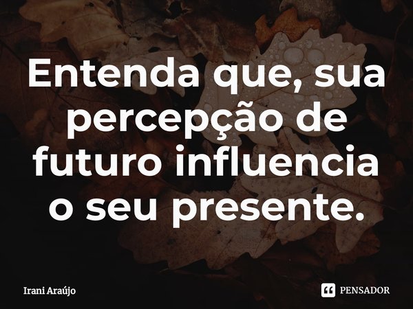 ⁠Entenda que, sua percepção de futuro influencia o seu presente.... Frase de Irani Araújo.