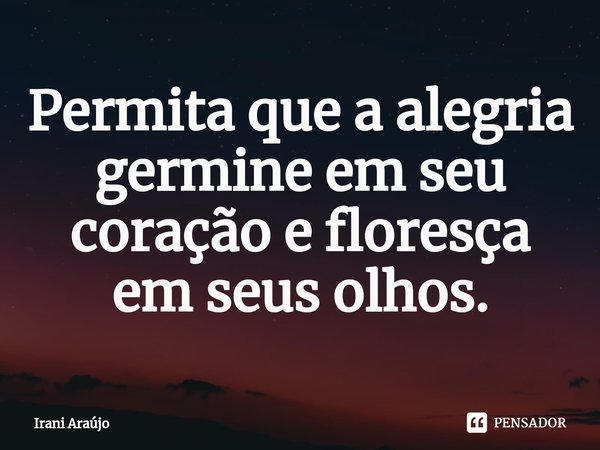 Permita que a alegria germine em seu coração e floresça em seus olhos.... Frase de Irani Araújo.