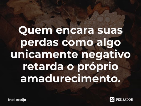Quem encara suas perdas como algo unicamente negativo retarda o próprio amadurecimento⁠.... Frase de Irani Araújo.