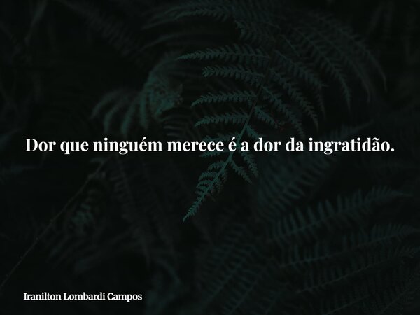 Dor que ninguém merece é a dor da ingratidão.... Frase de Iranilton Lombardi Campos.