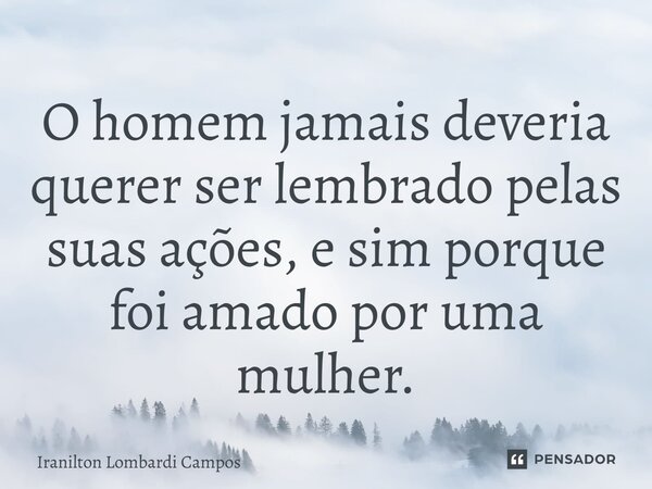 ⁠O homem jamais deveria querer ser lembrado pelas suas ações, e sim porque foi amado por uma mulher.... Frase de Iranilton Lombardi Campos.
