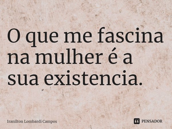 ⁠O que me fascina na mulher é a sua existência.... Frase de Iranilton Lombardi Campos.