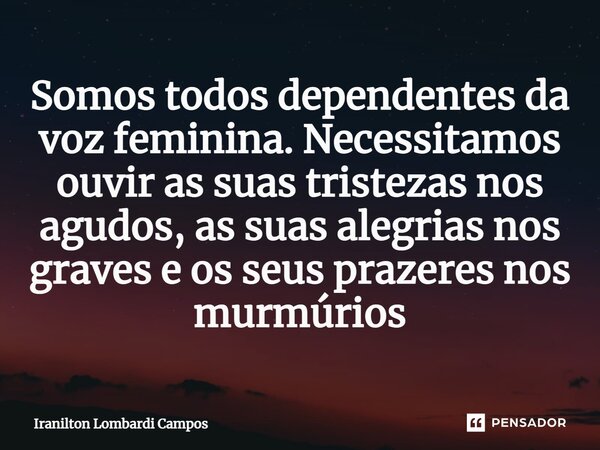 ⁠Somos todos dependentes da voz feminina. Necessitamos ouvir as suas tristezas nos agudos, as suas alegrias nos graves e os seus prazeres nos murmúrios... Frase de Iranilton Lombardi Campos.